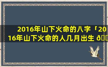 2016年山下火命的八字「2016年山下火命的人几月出生 💐 最好」